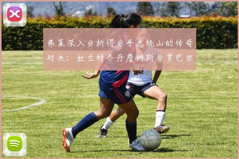 弗莱深入分析得分手总统山的传奇对决：杜兰特乔丹詹姆斯与贾巴尔的伟大之路