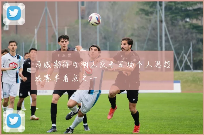 马威期待与湖人交手五场个人恩怨成赛季看点之一