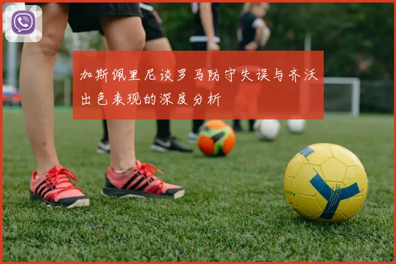 加斯佩里尼谈罗马防守失误与齐沃出色表现的深度分析