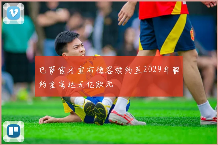 巴萨官方宣布德容续约至2029年解约金高达五亿欧元