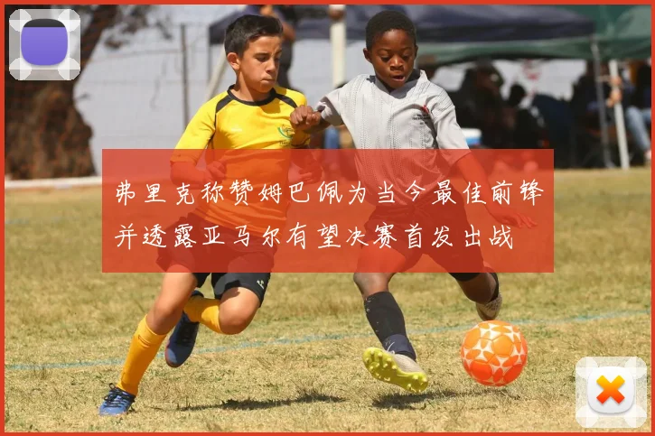 弗里克称赞姆巴佩为当今最佳前锋并透露亚马尔有望决赛首发出战