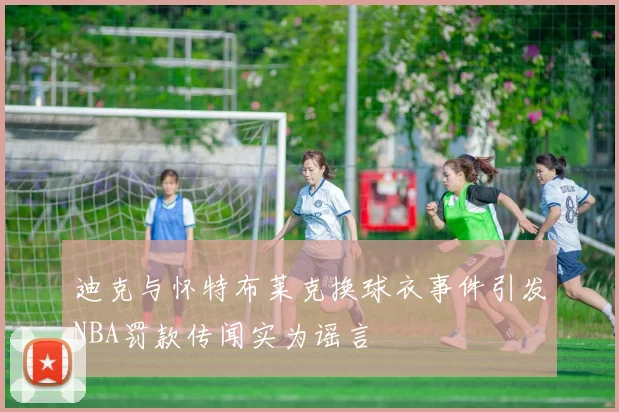 迪克与怀特布莱克换球衣事件引发NBA罚款传闻实为谣言