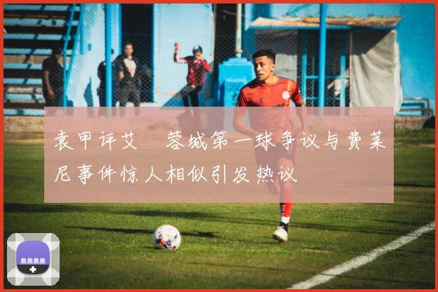 袁甲评艾堃蓉城第一球争议与费莱尼事件惊人相似引发热议