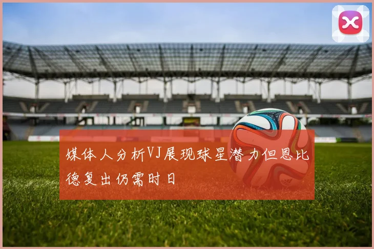 媒体人分析VJ展现球星潜力但恩比德复出仍需时日
