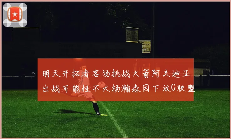 明天开拓者客场挑战火箭阿夫迪亚出战可能性不大杨瀚森因下放G联盟缺席