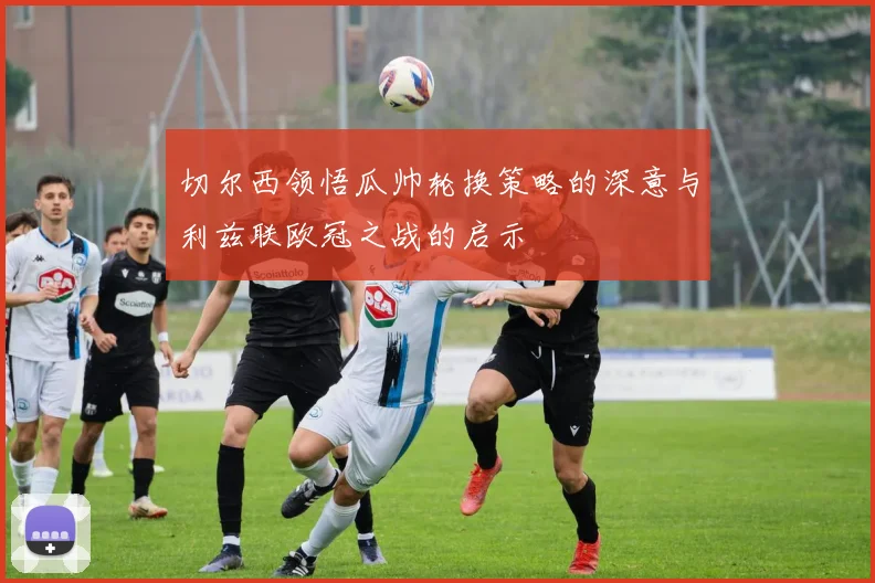 切尔西领悟瓜帅轮换策略的深意与利兹联欧冠之战的启示