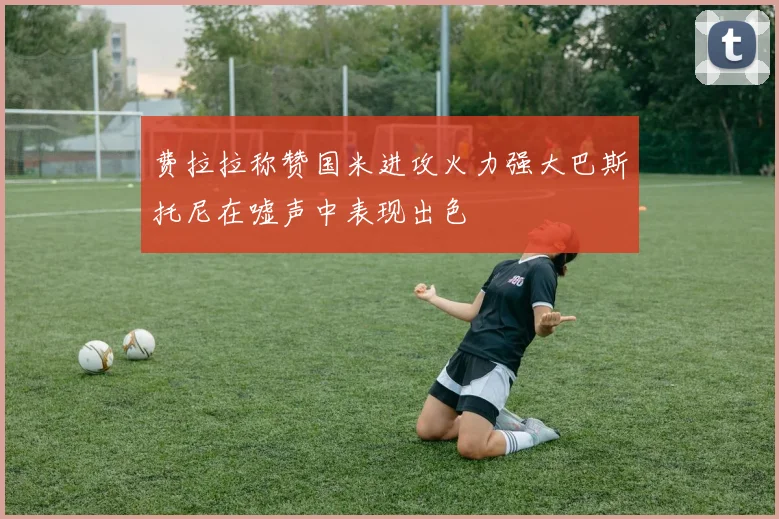 费拉拉称赞国米进攻火力强大巴斯托尼在嘘声中表现出色
