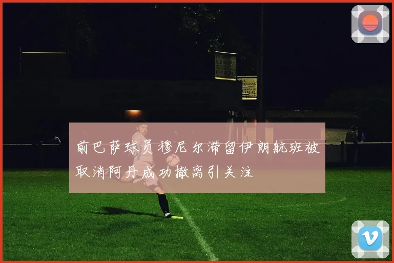 前巴萨球员穆尼尔滞留伊朗航班被取消阿丹成功撤离引关注