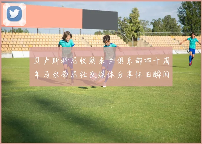 贝卢斯科尼收购米兰俱乐部四十周年马尔蒂尼社交媒体分享怀旧瞬间