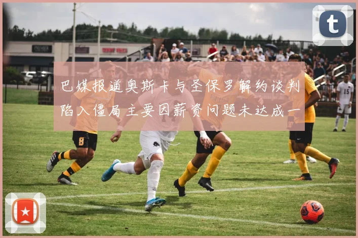 巴媒报道奥斯卡与圣保罗解约谈判陷入僵局主要因薪资问题未达成一致