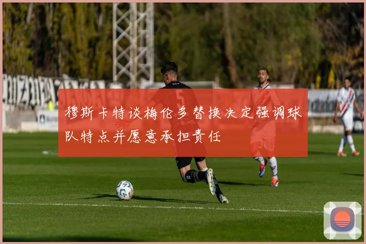 穆斯卡特谈梅伦多替换决定强调球队特点并愿意承担责任