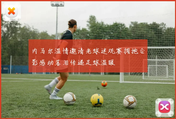 内马尔温情邀请老球迷观赛拥抱合影感动落泪传递足球温暖