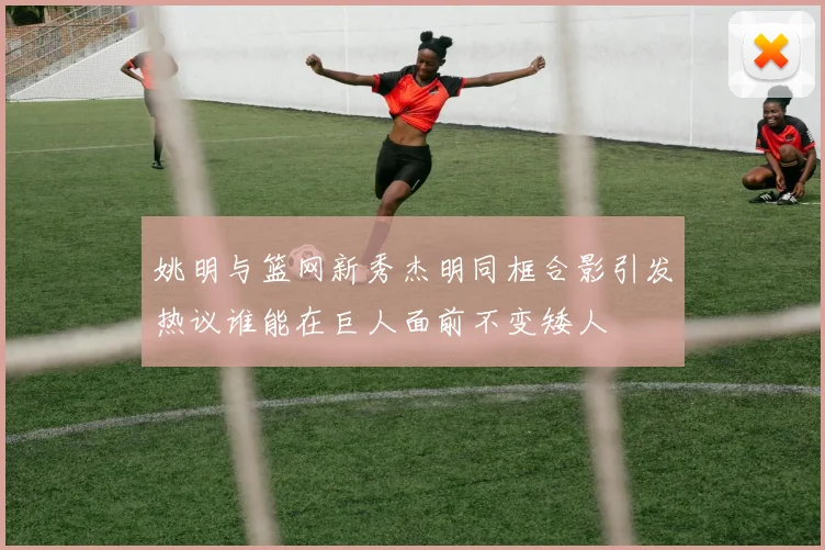 姚明与篮网新秀杰明同框合影引发热议谁能在巨人面前不变矮人