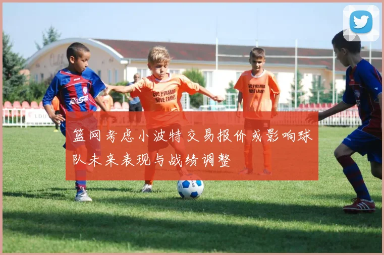 篮网考虑小波特交易报价或影响球队未来表现与战绩调整