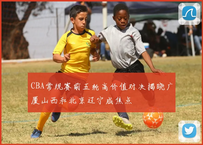 CBA常规赛前五轮高价值对决揭晓广厦山西和北京辽宁成焦点