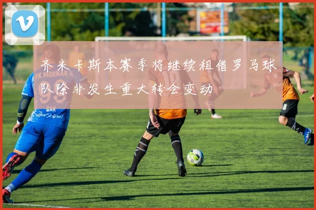 齐米卡斯本赛季将继续租借罗马球队除非发生重大转会变动